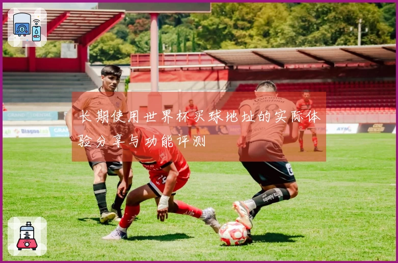 长期使用世界杯买球地址的实际体验分享与功能评测