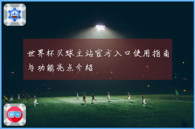 世界杯买球主站官方入口使用指南与功能亮点介绍
